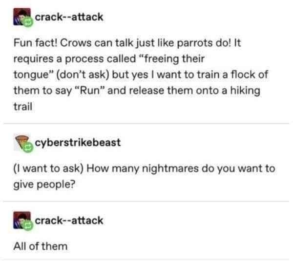 ﻿crack–attack Fun fact! Crows can talk just Iike parrots dol It requires a process called “freeing their tongue” (don’t ask) but yes | want to train a flock of them to say “Run” and release them onto a hiking trail cyberstrikebeast want to ask) How many nightmares do You want to give people? crack–attack All of them