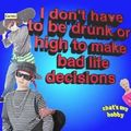 I don't have to be drunk or high to make bad life decisions