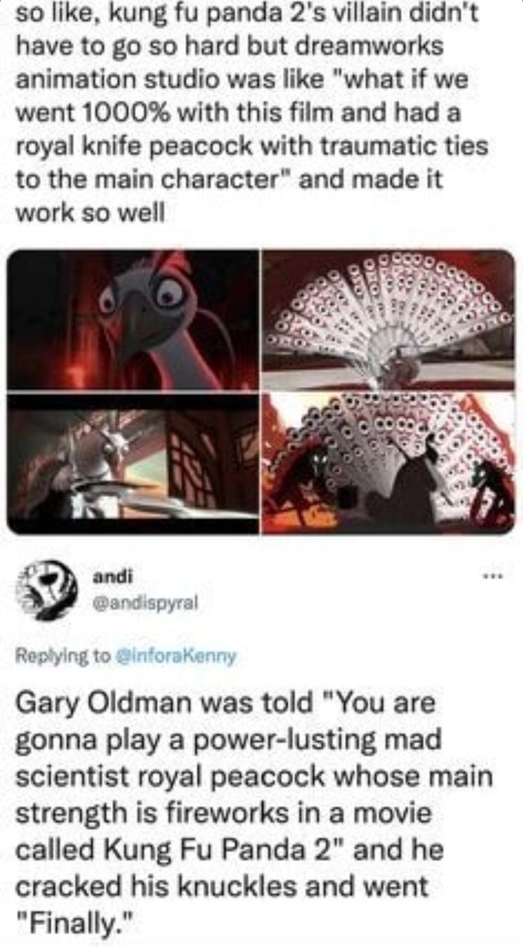 ﻿50 kung fu panda 2’5 villain didn’t have t0 go s0 hard but dreamworks animation studio was Iike “what if we went 1000% with this film and had a knife peacock with traumatic ties to the main character” and made it work s0 well andi @anaispyral Rec ylng to gInforakanny Oldman was told “You are gonna play a power-lusting mad scientist peacock whose main strength is fireworks in a movie called Kung Fu Panda 2″ and he cracked his knuckles and went ‘Finally:” Iike. royal Gary royal