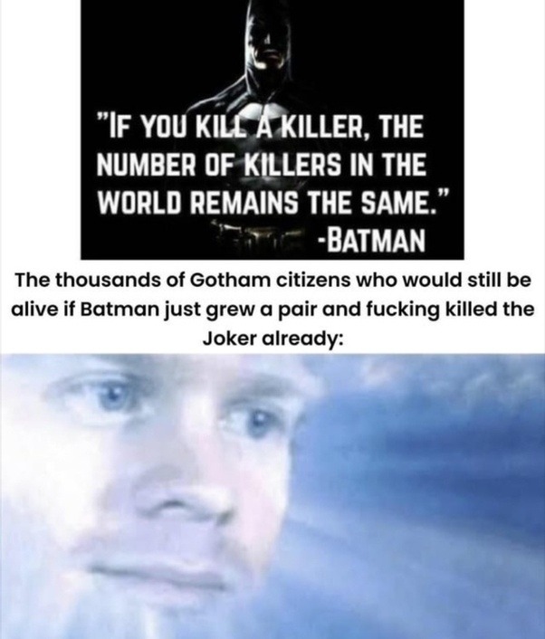 ﻿”IF YOU KILL KILLER, THE NUMBER OF KILLERS IN THE WORLD REMAINS THE SAME BATMAN The thousands of Gotham citizens who would still be alive if Batman just grew a and fucking killed the Joker already: pair