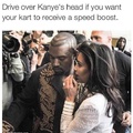 Or drive over his head because he's blocking you from running over Kim Kardashian. Either way.