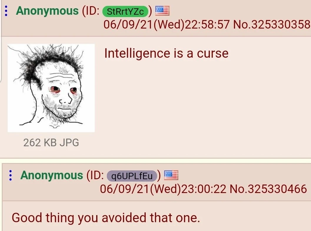 ﻿Anonymous (ID: StRrtYZc 06/09/21(Wed)22.58.57 No.325330358 Intelligence is a curse 262 KB JPG Anonymous (ID: q6UPLfEu 06/09/21(Wed)23.00.22 No.325330466 Good thing you avoided that one.