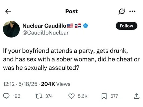 ﻿Post Nuclear Caudillo Follow CaudilloNuclear If your boyfriend attends a party, gets drunk; and has sex with a sober woman; did he cheat or was he sexually assaulted? 12:12 .5/18/25 . 204K Views 196 12 374 5.6K 677