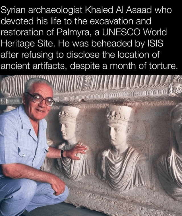 ﻿Syrian archaeologist Khaled Al Asaad who devoted his life t0 the excavation and restoration of Palmyra, a UNESCO World Heritage Site: He was beheaded by ISIS after refusing to disclose the location of ancient artifacts, despite a month of torture.