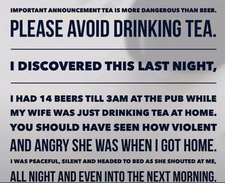 ﻿IMPORTANT ANNOUNCEMENT TEA IS MoRE DANGEROUS THAN BEER . PLEASE AVOID DRINKING TEA DISCOVERED THIS LAST NIGHT, HAD 14 Beers TiLL 3AM AT The PUB WHILE My WIFE WAS JuST DRINKING TEA AT HOme: YOu SHOULD HAVE SEEN HOW VIOLENT AND ANGRY SHE WAS WHEN | GOT HOME. WAS PEACEFUL, SILENT AND HEADED TO BeD AS She Shouted AT Me; ALL NICHT ANDEVEM INTO THE NEXT MORNING