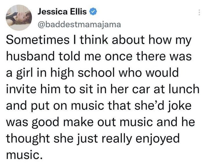 ﻿Jessica Ellis @baddestmamajama Sometimes think about how my husband told me once there was a girl in high school who would invite him to sit in her car at lunch and put on music that she’d joke was good make out music and he thought she just really enjoyed music_