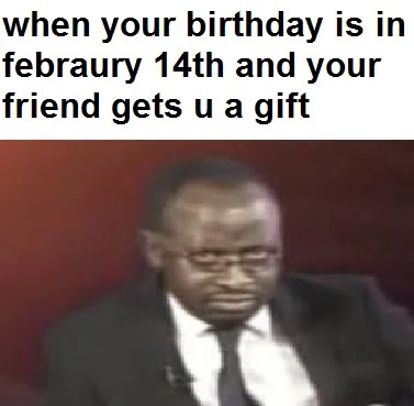 When your birthday is in February 14th - meme