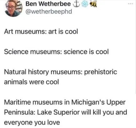 ﻿Ben Wetherbee  @wetherbeephd Art museums: art is cool Science museums: science is cool Natural history museums: prehistoric animals were cool Maritime museums in Michigan’s Upper Peninsula: Lake Superior will kill you and everyone you love