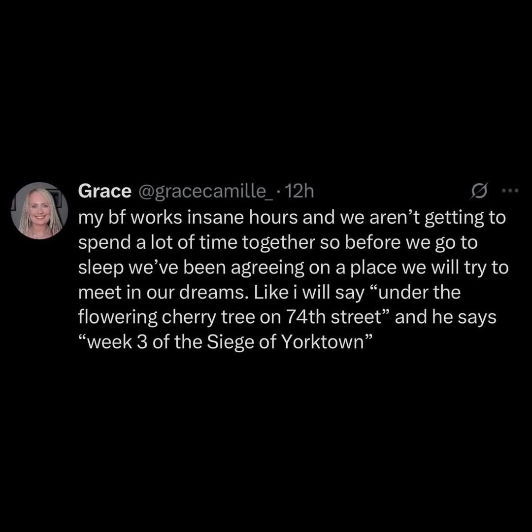 ﻿Grace @gracecamille 12h my bf works insane hours and we aren’t getting to spend alot of time together so before we go to sleep we’ve been agreeing on a place we will to meet in our dreams: Like i will say under the flowering cherry tree on 74th street” andhe says week 3 of the of Yorktown try Siege