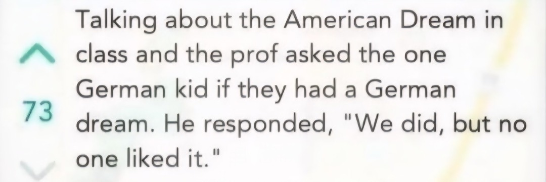 ﻿Talking about the American Dream in class and the asked the one German kid if had a German 73 dream. He responded, We did, but no one liked it. prof they