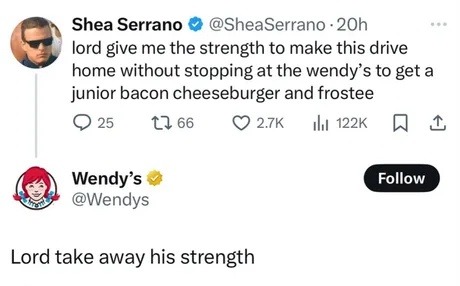 ﻿Shea Serrano @SheaSerrano . 20h lord give me the strength to make this drive home without stopping at the wendy’ s to get a junior bacon cheeseburger and frostee 25 1l 66 2.7K Il 122K Wendy s Follow @Wendys Lord take away his strength