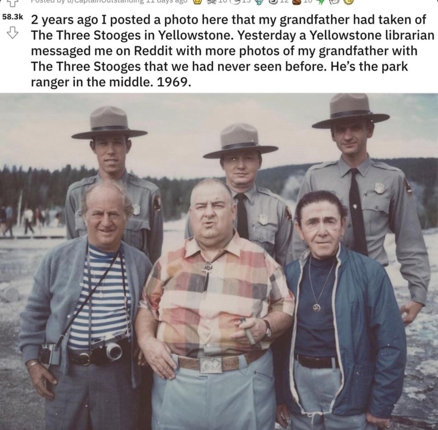 ﻿L L5 58.3k 2 years ago I posted a photo here that my grandfather had taken of The Three Stooges in Yellowstone: Yesterday a Yellowstone librarian messaged me on Reddit with more photos of my grandfather with The Three Stooges that we had never seen before. He’s the park ranger in the middle. 1969.