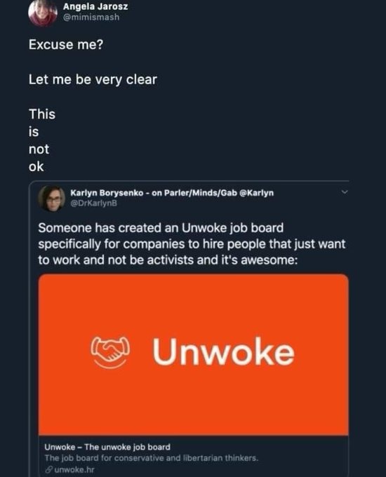 ﻿Angela Jarosz @mimismash Excuse me? Let me be very clear This is not ok Karlyn Borysenko on Parler/MindsiGab @Karlyn @Drkadlyne Someone has created an Unwoke job board specifically for companies to hire people that just want to work and not be activists and it’$ awesome: Unwoke Unwoke The unwoke job board The Job board for conservalive and Ilbertarlan thinkers: 8 unwoke hf