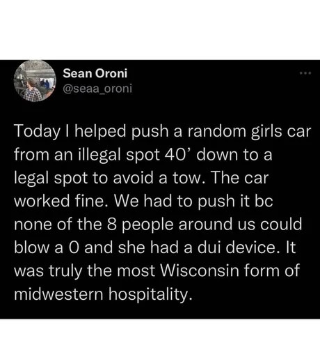 ﻿Sean Oroni @seaa_oroni Today helped push a random girls car from an illegal spot 40′ down to a legal spot to avoid a tow: The car worked fine. We had to push it bc none of the 8 people around us could blow a 0 and she had a dui device. It was truly the most Wisconsin form of midwestern hospitality.