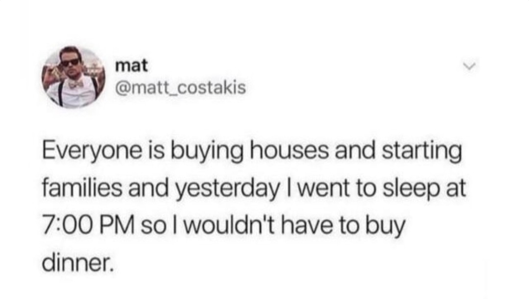 ﻿mat @matt_costakis Everyone is buying houses and starting families and yesterday | went to sleep at 7:00 PM so | wouldn’t have to dinner buy