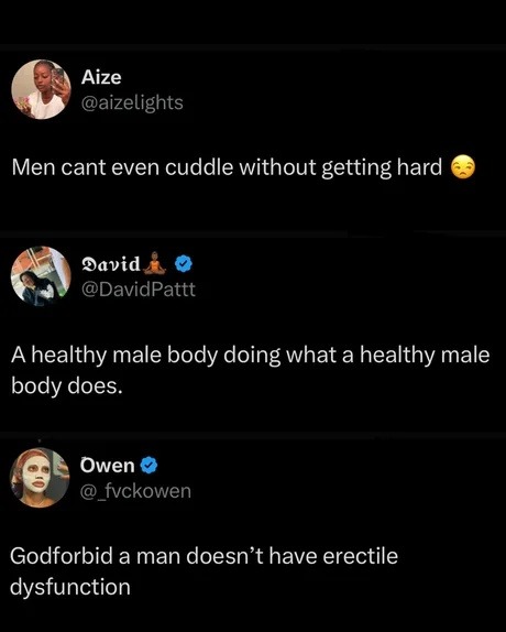 ﻿Aize @aizelights Men cant even cuddle without getting hard Oavid @DavidPattt Ahealthy male body doing what a healthy male body does: Owen fvckowen Godforbid a man doesn’t have erectile dysfunction