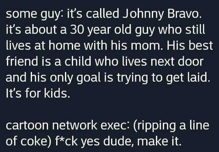 ﻿some guy: it’s called Johnny Bravo. it’s about a 30 year old guy who still lives at home with his mom. His best friend is a child who lives next door and his only goal is trying to laid. It’s for kids. cartoon network exec: (ripping a line of coke) f*ck yes dude; make it: get