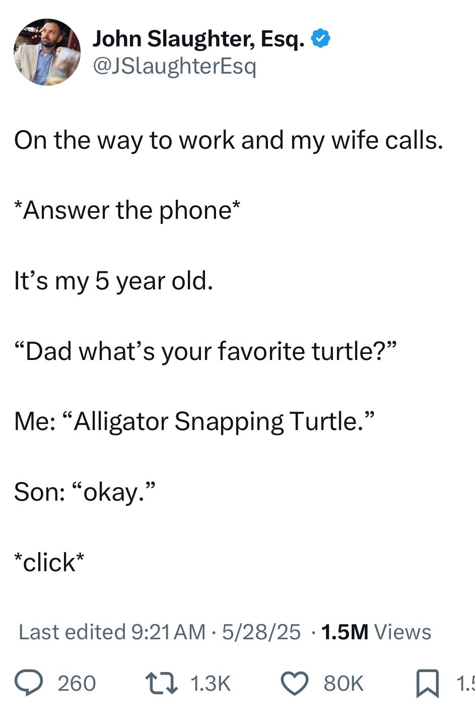 ﻿John Slaughter @JSlaughterEsq On the way to work and my wife calls: *Answer the phone* It’s my 5 year old: 66 Dad what’s your favorite turtle?” 66 99 Me: Alligator Snapping Turtle:’ 66 99 Son: “okay:’ *click* Last edited 9.21AM 5/28/25 1.5M Views 260 1 1.3K 80K Esq: