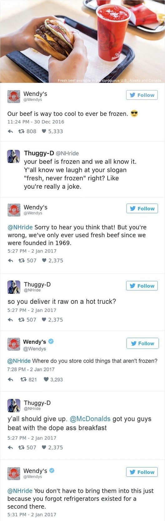 ﻿Fresn bo@ contig 7i Wendy’s Follow @Wendys Our beef is way too cool to ever be frozen_ 11.24 PM 30 Dec 2016 808 5,333 Thuggy-D @NHride your beef is frozen and we all know it Y’all know we laugh at your slogan “fresh, never frozen” right? Like you’re really a joke. Wendy’s Follow @Wendys @NHride Sorry to hear you think that! But you’re wrong, we’ve only ever used fresh beef since we were founded in 1969. 5.27 PM 2 Jan 2017 507 2,375 Thuggy-D Follow @NHride so you deliver it raw on a hot truck? 5.27 PM 2 Jan 2017 507 2,375 Wendy’s Follow @Wendys @NHride Where do you store cold things that aren’t frozen? 7.28 PM 2 Jan 2017 821 3,293 Thuggy-D @NHride Y’all should give up. @McDonalds you guys beat with the dope ass breakfast 5.27 PM 2 Jan 2017 4 507 2,375 Wendy’s Follow @Wendys @NHride You don’t have to bring them into this just because you forgot refrigerators existed for a second there 5;31 PM 2 Jan 2017 got