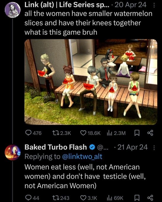 ﻿Link (alt) Life Series sp:_ 20 Apr 24 all the women have smaller watermelon slices and have their knees together what is this game bruh 476 1l2.3K 018.6K Il 2.3M 08 Baked Turbo Flash 21 Apr 24 Replying to @linktwoalt Women eat less (well, not American women) and don’t have testicle (well, not American Women) 044 1l243 03.1K Ili 69K 98