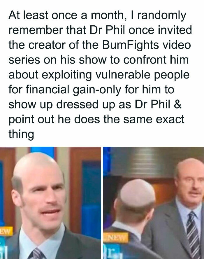 ﻿At least once a month, randomly remember that Dr Phil once invited the creator of the BumFights video series on his show to confront him about exploiting vulnerable people for financial gain-only for him to show up dressed up as Dr Phil & out he does the same exact thing Ne point