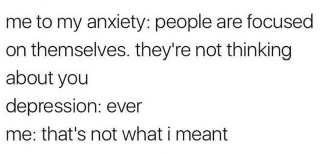 ﻿me to my anxiety: people are focused 1 on themselves they’re not thinking about you depression: ever me: that’s not what i meant