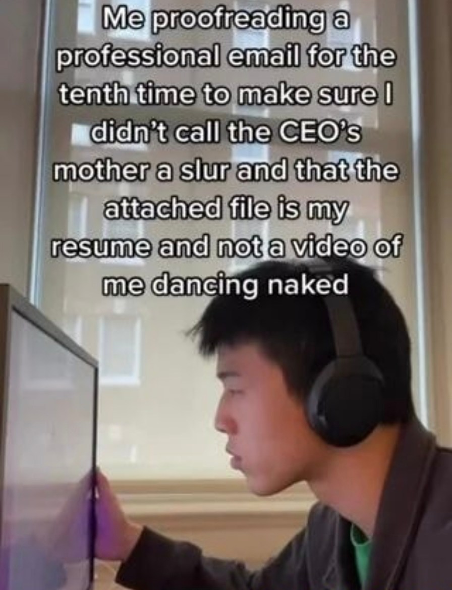 ﻿Meproofreadinga professional email for the tenth time to makesure l didnt call the CEOs mother a slur and that the attached fileis my resume and notavide@ @f me dancing naked
