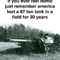If you ever feell dumb remember America lost a 87 ton tank in a field for 30 years