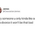 Marry someone u only kinda like so if you get a divorce it won't be that bad