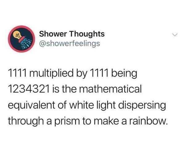 ﻿Shower Thoughts @showerfeelings 1111 multiplied by 1111 being 1234321 is the mathematical equivalent of white light dispersing through a prism to make a rainbow: