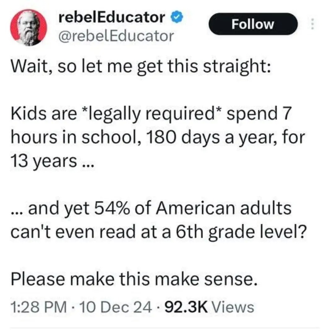 ﻿rebelEducator Follow @rebelEducator Wait; so let me get this straight: Kids are *legally required* spend 7 hours in school, 180 a year; for 13 years and 54% of American adults can’t even read at a 6th grade level? Please make this make sense: 1.28 PM 10 Dec 24 92.3K Views days yet