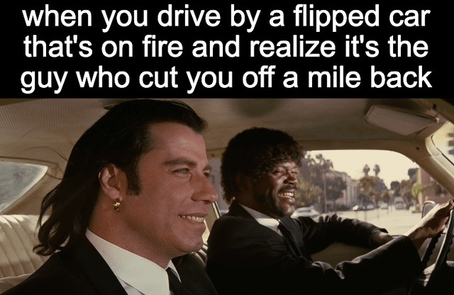 ﻿when you drive by a flipped car that’s on fire and realize it’s the guy who cut you off a mile back