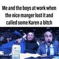 Me and the boys at work when the nice manager lost it and called some Karen a bitch