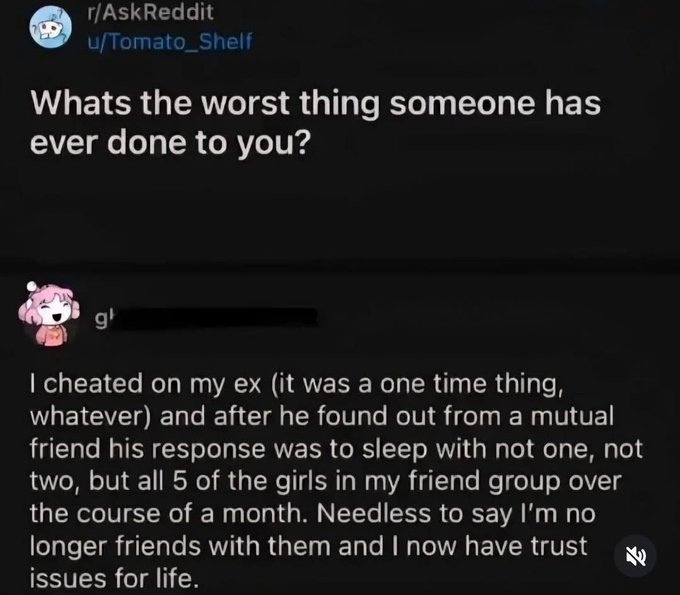 ﻿rAskReddit ufTomato_Shelf Whats the worst someone has ever done to you? cheated on my ex (it was a one time whatever) and after he found out from a mutual friend his response was to sleep with not one, not two, but all 5 of the girls in my friend group over the course of a month: Needless to say I’m no longer friends with them and | now have trust issues for life thing thing;