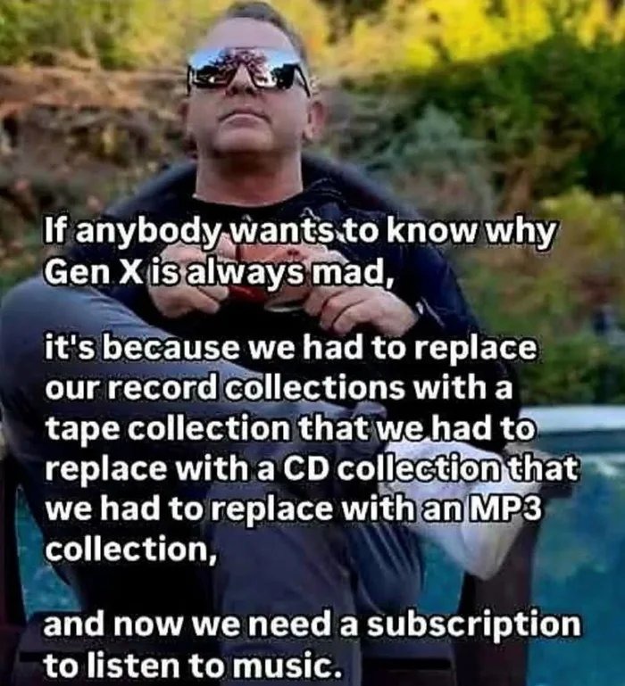 ﻿If anybody wants to know Gen Xisalways mad;, it’s because we had to replace our recordcollections with a tape collection that wehad to replace with a CD collection that we had to replace withanMP3 collection, and now we need a subscription to listen to music. why