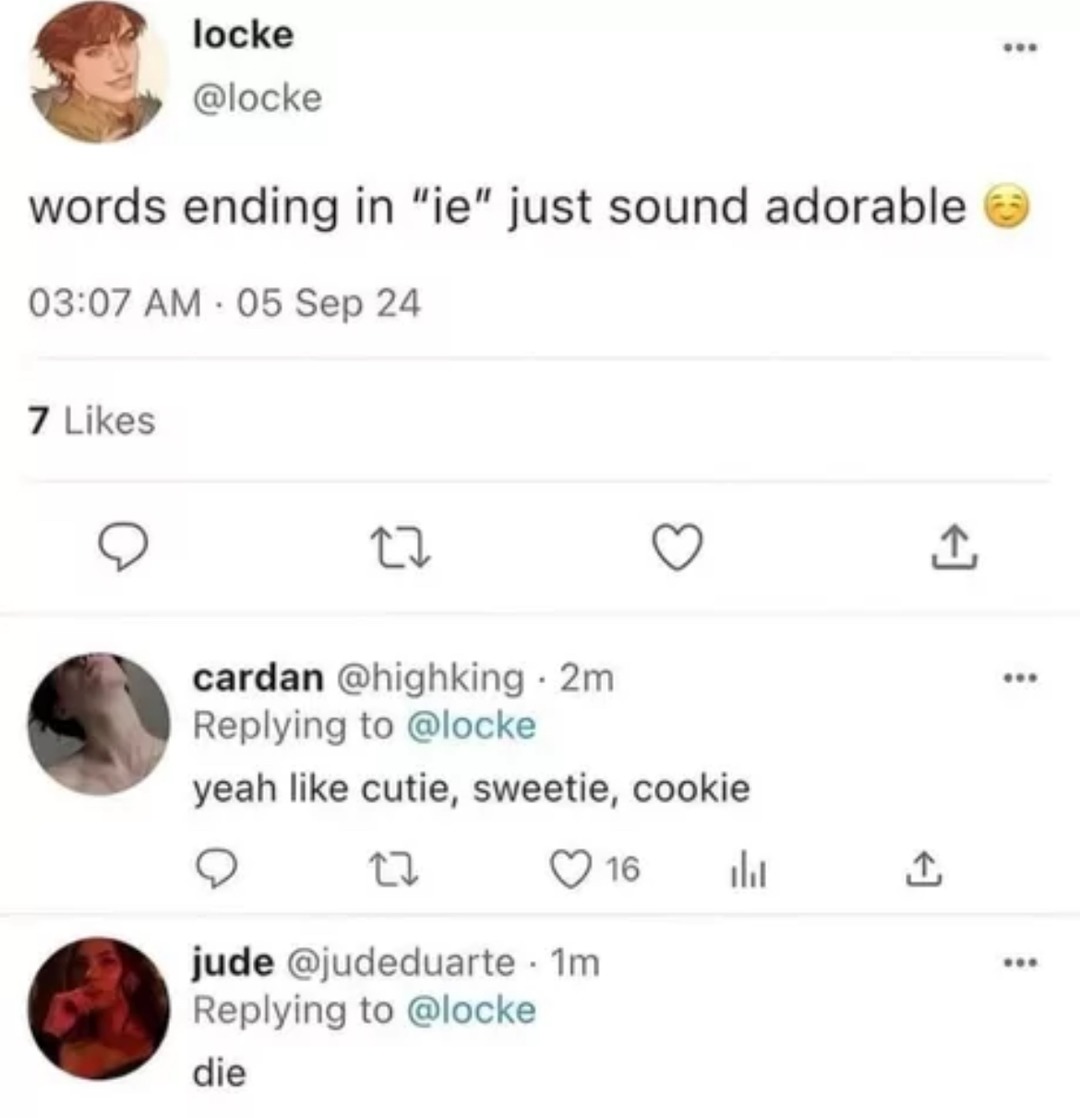 ﻿locke @locke words ending in “ie” just sound adorable 03.07 AM 05 24 7 Likes 4 cardan @highking 2m Replying to @locke yeah Iike cutie, sweetie, cookie 0 16 Il 1 jude @judeduarte Im Replying to @locke die Sep