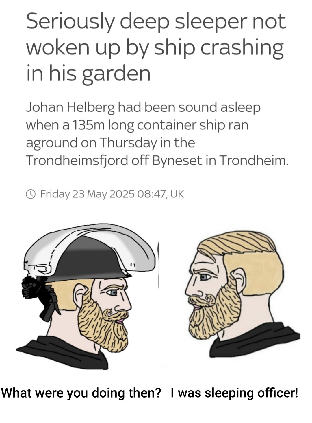 ﻿Seriously deep sleeper not woken up by ship crashing in his garden Johan Helberg had been sound asleep when a 135m container ship ran aground on Thursday in the Trondheimsfjord off Byneset in Trondheim: Friday 23 2025 08.47,UK What were you doing then? was sleeping officer! long May