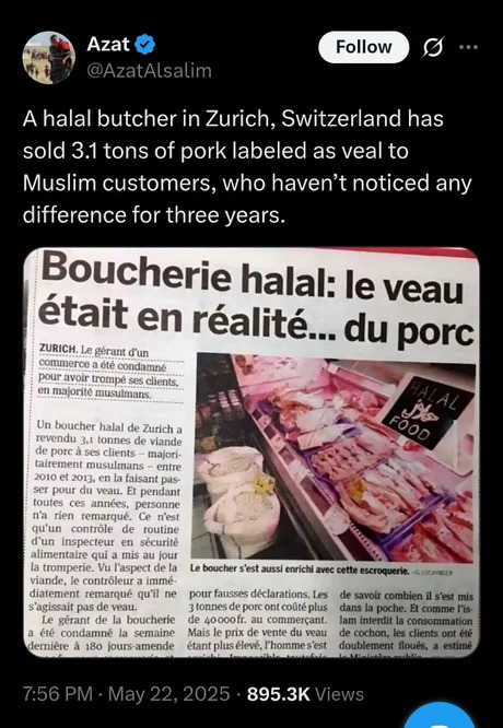 ﻿Azat Follow @AzatAlsalim A halal butcher in Zurich, Switzerland has sold 3.1 tons of pork labeled as veal to Muslim customers, who haven’t noticed any difference for three years_ Boucherie halal: le veau etait en realite_ du porc) ZurIcH: Le Gerut dun_ comnmGTon cte cojdamic pour AVOL tromeg elients; nufonite musulma 4{ Un boucher halal Zurch _ teiendu totne; de Vande de pOfc 53 clenis Mdion- talrerteng musulmans En JIO I0lZ; Haisant [4ls SLr pouF du veau; pldanI [outes annts peicunnc rien remanue quun controle fouine dan inspecteur securite alimentalre Ju oui Tunipen FaspEct de Ia boucher $’est auxsl cnrlchl avec cotte cscroquene Eenene vande; controleur & Umme diatement remarqut quil ne pour fausses declarations Lex aavolr combien setmls SaCmS La tonnes de porc ont codteplus dans ka pache: Et comme Ts Surant de boucheric Loog Ont comnicicant infetdit  comommuaan ede  condamnt cemaine Mais FeneeduLu cochon; IC clients ont Ge lernicte Kous-amende etant plus Uleve;Fhonime set doubcMent Hols ecirne 7.56 PM 22,2025 895.3K Views [3oo, pnX t May
