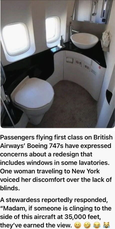 ﻿Passengers flying first class on British Airways’ Boeing 747s have expressed concerns about a redesign that includes windows in some lavatories_ One woman traveling to New York voiced her discomfort over the lack of blinds. A stewardess reportedly responded, “Madam, if someone is clinging to the side of this aircraft at 35,000 feet; they’ve earned the view: