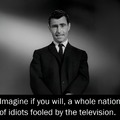Imagine if you will, a whole nation of idiots fooled by the television. (Yikes! We don't need to imagine animore)