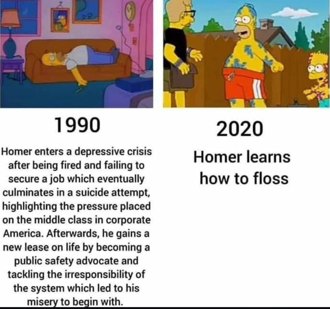 ﻿1990 2020 Homer enters a depressive crisis Homer learns after being fired and failing to secure a job which eventually how to floss culminates in a suicide attempt; highlighting the pressure placed on the middle class in corporate America. Afterwards, he gains a new lease on life by becoming a public safety advocate and tackling the irresponsibility of the system which led to his misery to begin with