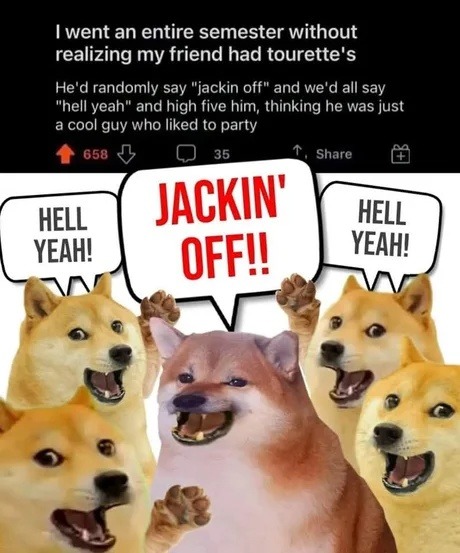 ﻿went an entire semester without realizing my friend had tourette’s He’d randomly say “jackin off” and we’d all say “hell yeah” and high five him, thinking he was just cool guy who liked to party 658 35 Share HELL HELL YEAH? OFFW YEAHL JACKIN’