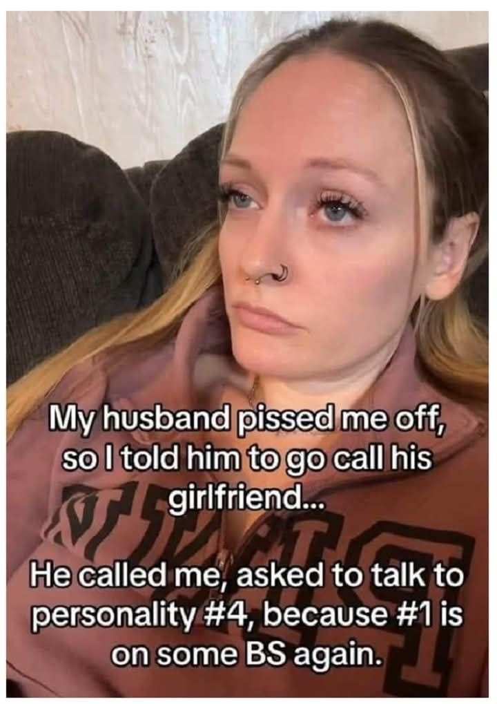 ﻿husband pissedme off; so I told him togo call his girlfriend Hecalled me, asked to talk to personality #4, because #1 is on some BS My’ again: