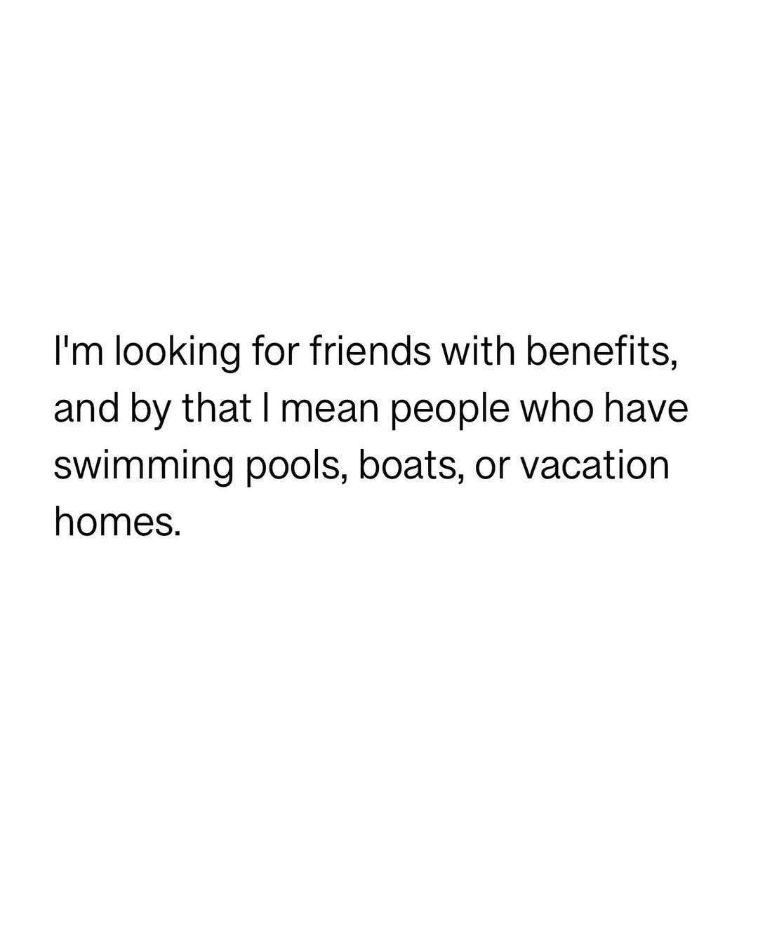 ﻿Im looking for friends with benefits, and by that mean people who have swimming pools, boats; or vacation homes: