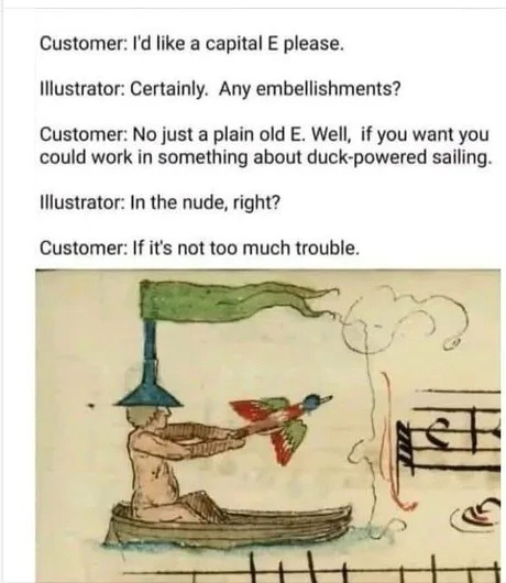﻿Customer: Id Iike a capital E please_ Illustrator: Certainly: embellishments? Customer: No just a plain old E. Well, if you want you work in something about duck-powered sailing: Illustrator: In the nude, right? Customer: If it’s not too much trouble_ Any could