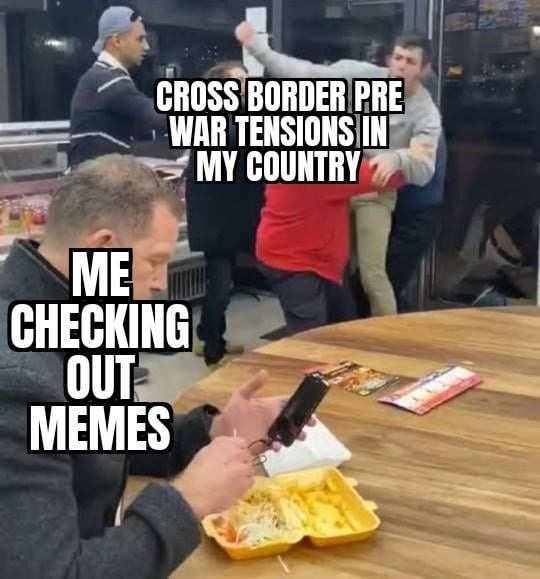 Country on the verge of war, me just scrolling memes like it’s fine