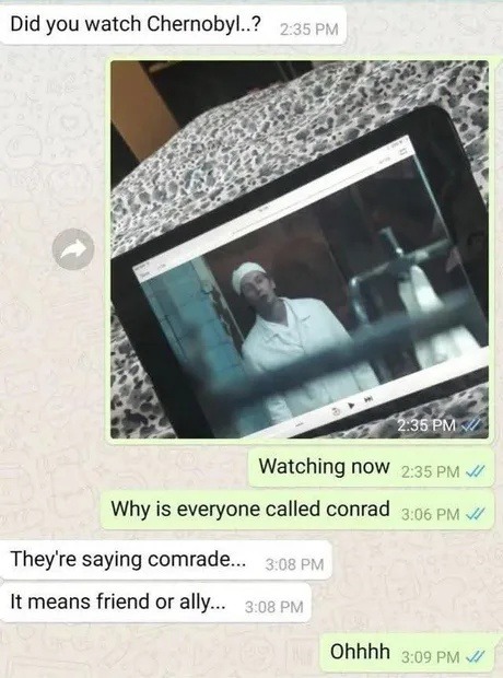 ﻿Did you watch Chernobyl_? 2.35 PM 2.35 PM Watching now 2.35 PM Why is everyone called conrad  3.06 PM They’re saying comrade 3.08 PMA It means friend or ally_. 3.08 PM Ohhhh 3.09 PM