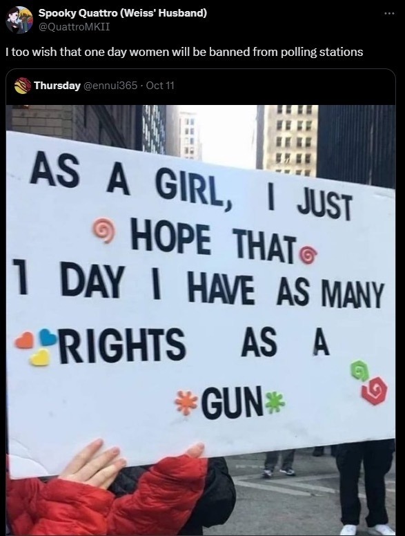 ﻿Spooky Quattro (Weiss’ Husband) @QuattroMKII too wish that one day women will be banned polling stations Thursday @ennui365 Oct 11 AS A JUST HOPE  THATe DAY  HAVE AS MANY RIGHTS AS A GUN from GIRL,