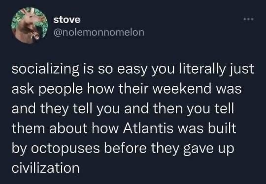 ﻿stove @nolemonnomelon socializing is so easy you literally just ask people how their weekend was and tell you and then you tell them about how Atlantis was built by octopuses before they gave up civilization they
