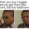 When you buy a bigger bed you get more bed room, but less bedroom